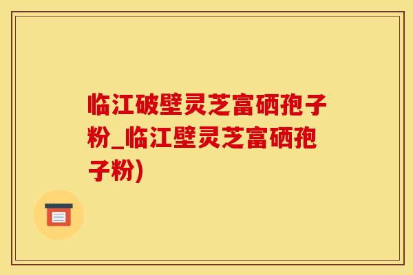 临江破壁灵芝富硒孢子粉_临江壁灵芝富硒孢子粉)