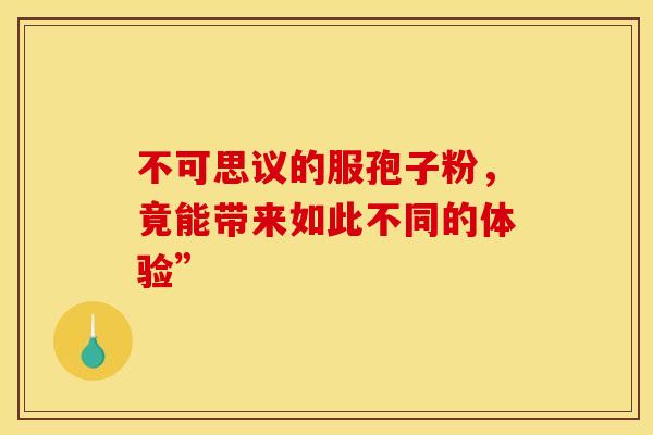 不可思议的服孢子粉，竟能带来如此不同的体验”
