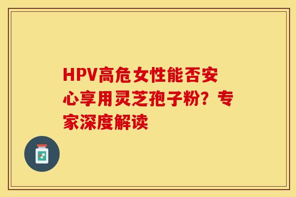 HPV高危女性能否安心享用灵芝孢子粉？专家深度解读