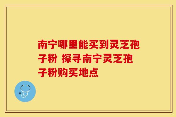南宁哪里能买到灵芝孢子粉 探寻南宁灵芝孢子粉购买地点