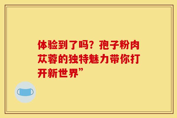 体验到了吗？孢子粉肉苁蓉的独特魅力带你打开新世界”