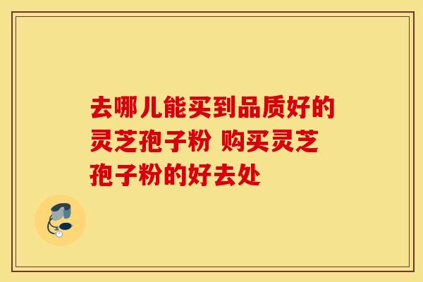 去哪儿能买到品质好的灵芝孢子粉 购买灵芝孢子粉的好去处