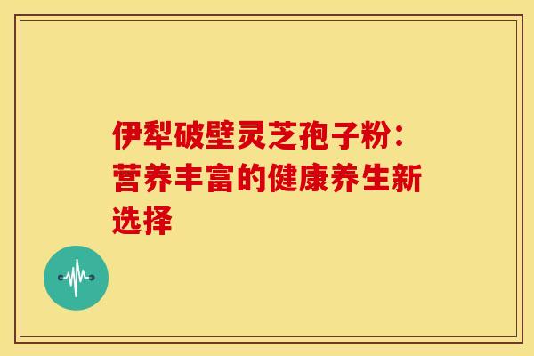 伊犁破壁灵芝孢子粉：营养丰富的健康养生新选择