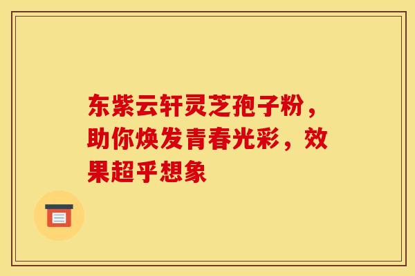 东紫云轩灵芝孢子粉，助你焕发青春光彩，效果超乎想象
