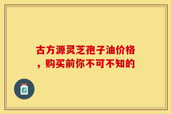 古方源灵芝孢子油价格，购买前你不可不知的