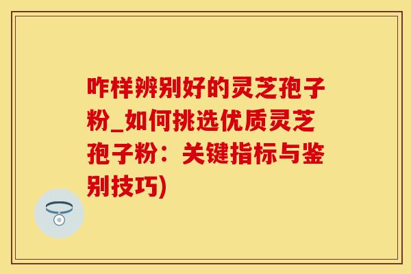 咋样辨别好的灵芝孢子粉_如何挑选优质灵芝孢子粉：关键指标与鉴别技巧)