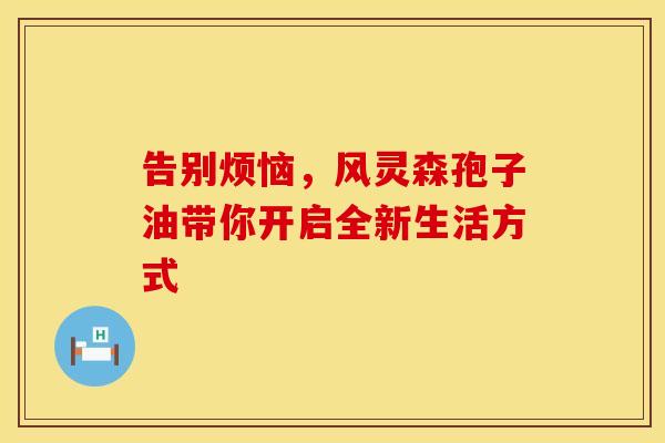 告别烦恼，风灵森孢子油带你开启全新生活方式