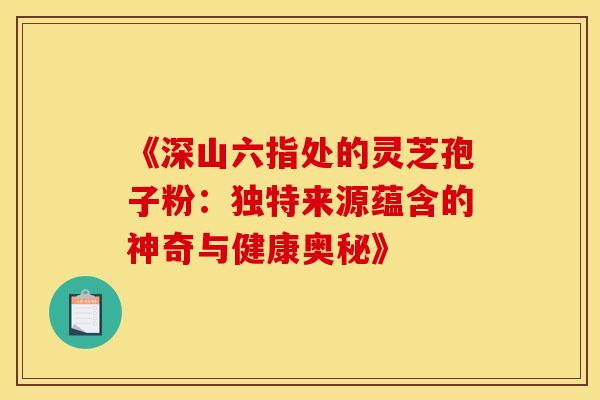 《深山六指处的灵芝孢子粉：独特来源蕴含的神奇与健康奥秘》