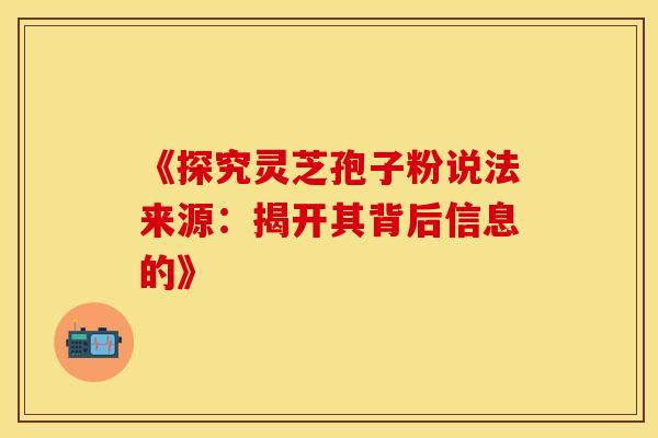 《探究灵芝孢子粉说法来源：揭开其背后信息的》