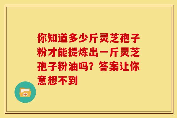 你知道多少斤灵芝孢子粉才能提炼出一斤灵芝孢子粉油吗？答案让你意想不到
