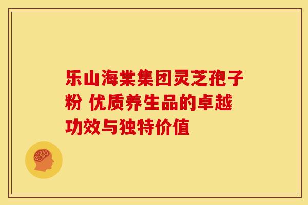 乐山海棠集团灵芝孢子粉 优质养生品的卓越功效与独特价值