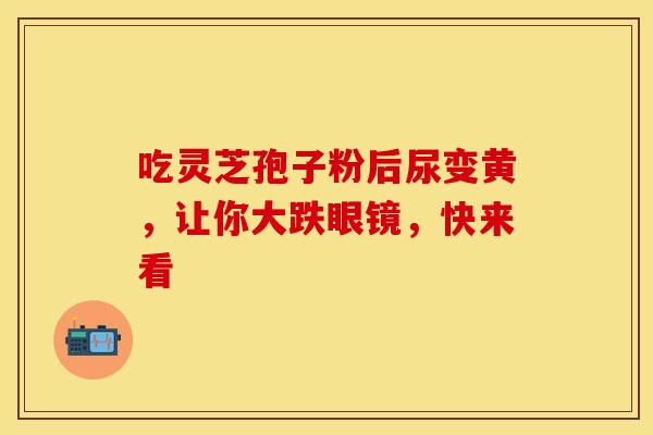 吃灵芝孢子粉后尿变黄，让你大跌眼镜，快来看
