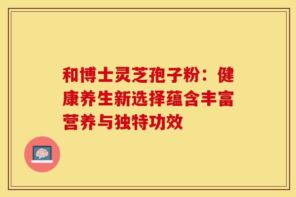 和博士灵芝孢子粉：健康养生新选择蕴含丰富营养与独特功效