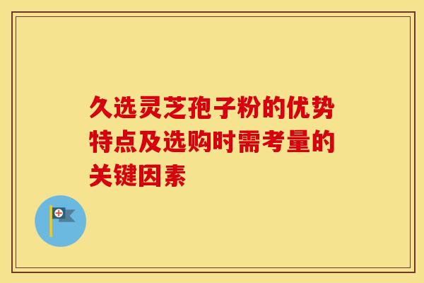 久选灵芝孢子粉的优势特点及选购时需考量的关键因素