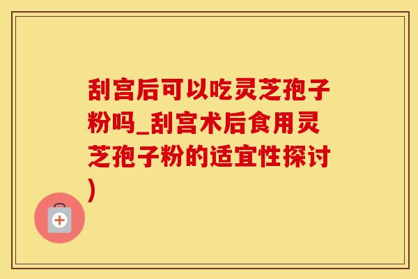 刮宫后可以吃灵芝孢子粉吗_刮宫术后食用灵芝孢子粉的适宜性探讨)