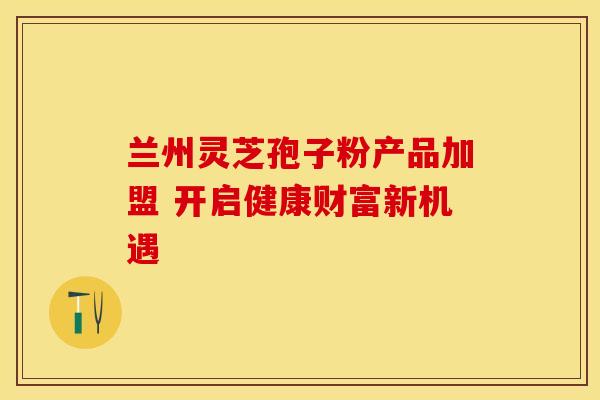 兰州灵芝孢子粉产品加盟 开启健康财富新机遇