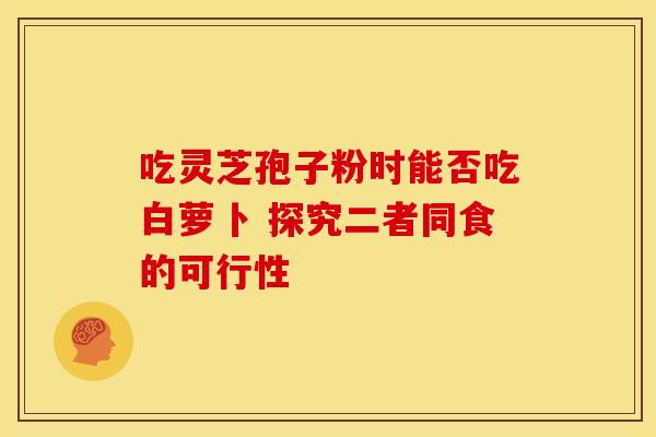 吃灵芝孢子粉时能否吃白萝卜 探究二者同食的可行性