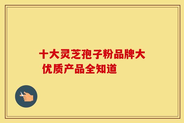 十大灵芝孢子粉品牌大 优质产品全知道