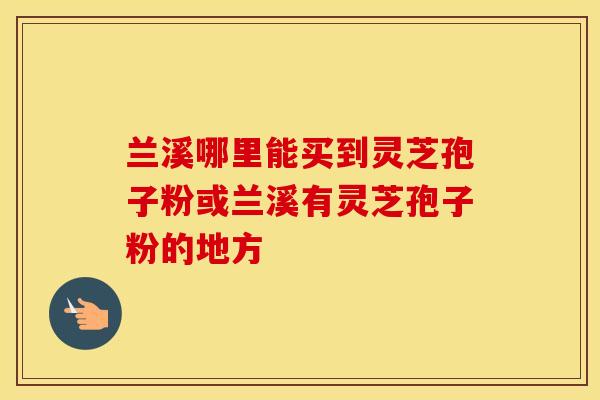 兰溪哪里能买到灵芝孢子粉或兰溪有灵芝孢子粉的地方