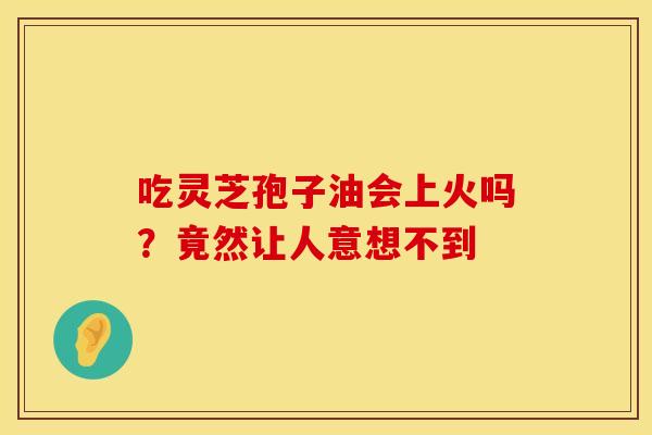吃灵芝孢子油会上火吗？竟然让人意想不到