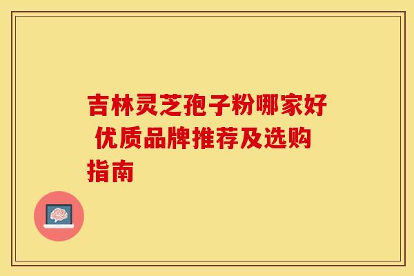 吉林灵芝孢子粉哪家好 优质品牌推荐及选购指南