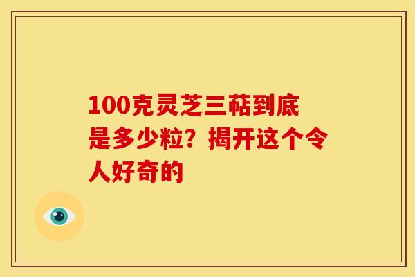 100克灵芝三萜到底是多少粒？揭开这个令人好奇的