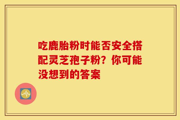 吃鹿胎粉时能否安全搭配灵芝孢子粉？你可能没想到的答案