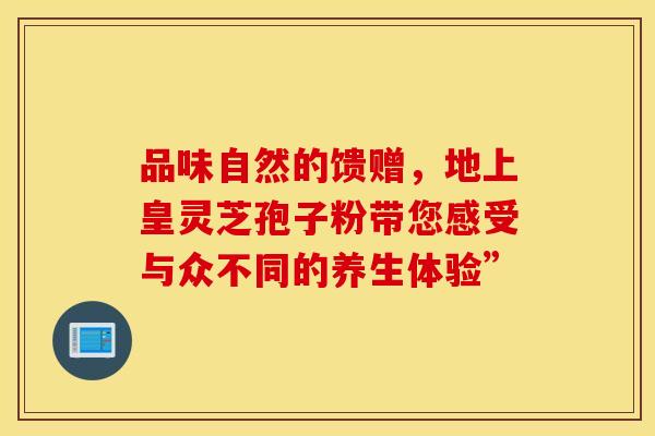 品味自然的馈赠，地上皇灵芝孢子粉带您感受与众不同的养生体验”
