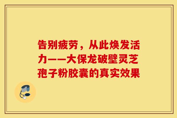 告别疲劳，从此焕发活力——大保龙破壁灵芝孢子粉胶囊的真实效果