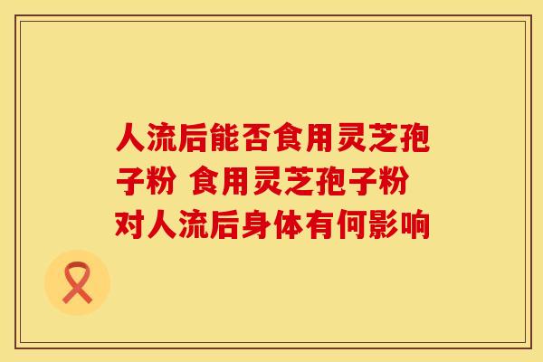 人流后能否食用灵芝孢子粉 食用灵芝孢子粉对人流后身体有何影响