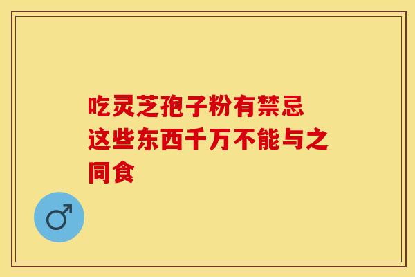 吃灵芝孢子粉有禁忌 这些东西千万不能与之同食
