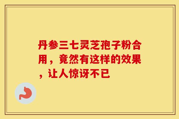 丹参三七灵芝孢子粉合用，竟然有这样的效果，让人惊讶不已