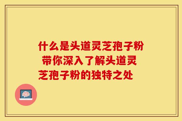 什么是头道灵芝孢子粉 带你深入了解头道灵芝孢子粉的独特之处