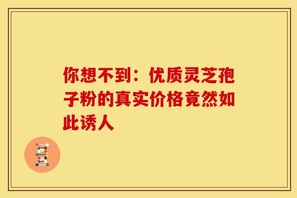 你想不到：优质灵芝孢子粉的真实价格竟然如此诱人