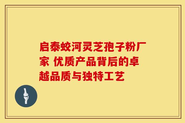 启泰蛟河灵芝孢子粉厂家 优质产品背后的卓越品质与独特工艺
