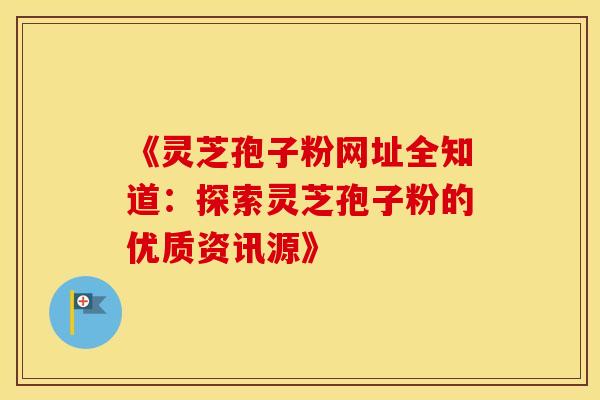 《灵芝孢子粉网址全知道：探索灵芝孢子粉的优质资讯源》