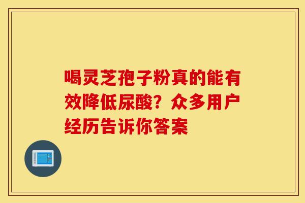 喝灵芝孢子粉真的能有效降低尿酸？众多用户经历告诉你答案