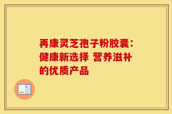 再康灵芝孢子粉胶囊：健康新选择 营养滋补的优质产品