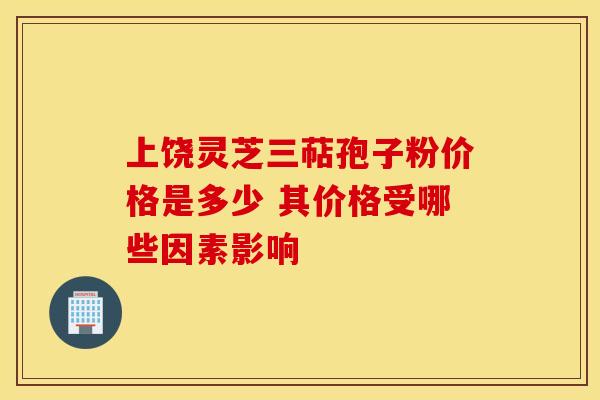 上饶灵芝三萜孢子粉价格是多少 其价格受哪些因素影响