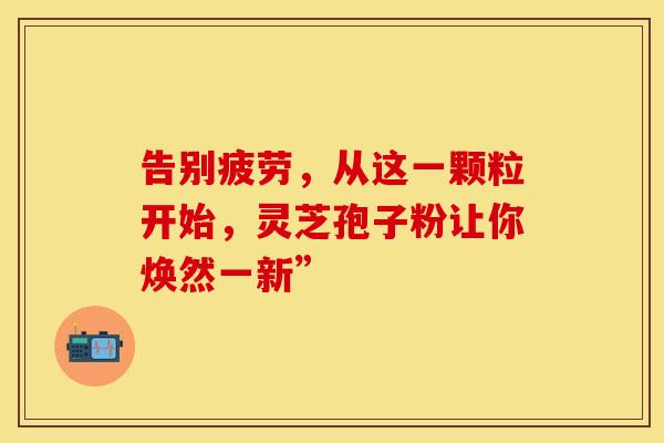 告别疲劳，从这一颗粒开始，灵芝孢子粉让你焕然一新”