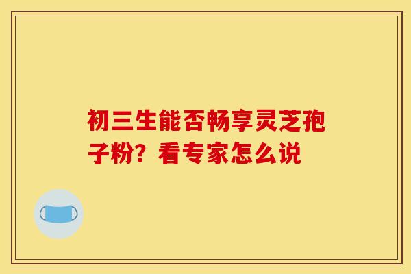 初三生能否畅享灵芝孢子粉？看专家怎么说