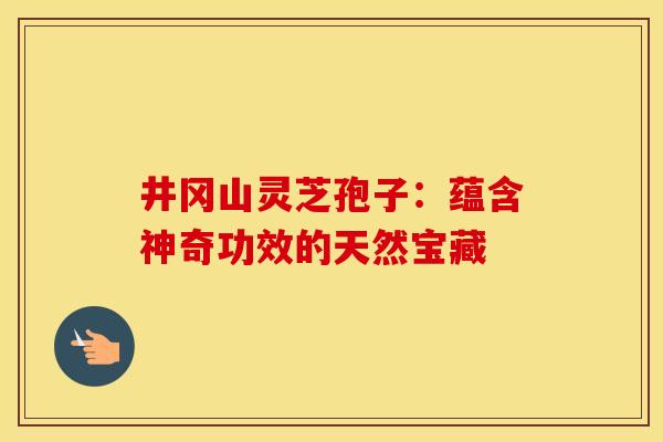 井冈山灵芝孢子：蕴含神奇功效的天然宝藏