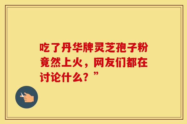 吃了丹华牌灵芝孢子粉竟然上火，网友们都在讨论什么？”