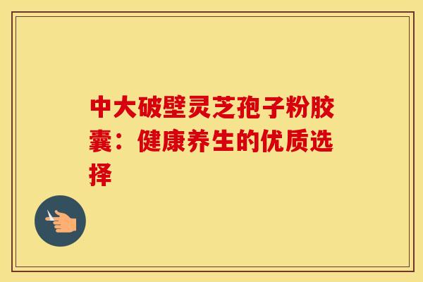 中大破壁灵芝孢子粉胶囊：健康养生的优质选择