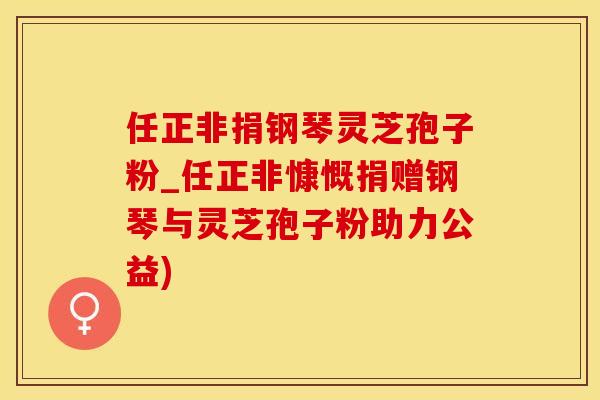 任正非捐钢琴灵芝孢子粉_任正非慷慨捐赠钢琴与灵芝孢子粉助力公益)