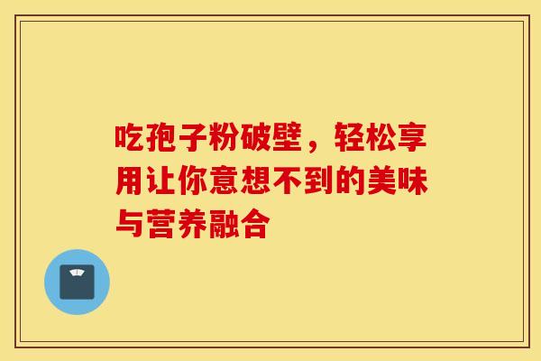 吃孢子粉破壁，轻松享用让你意想不到的美味与营养融合