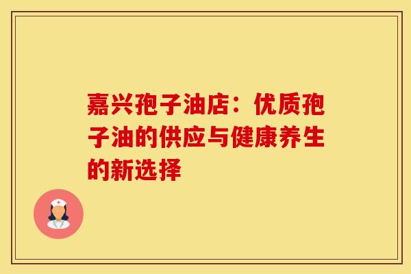 嘉兴孢子油店：优质孢子油的供应与健康养生的新选择