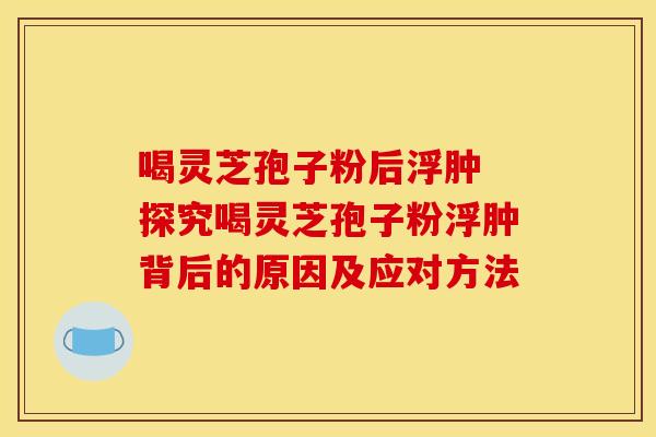 喝灵芝孢子粉后浮肿 探究喝灵芝孢子粉浮肿背后的原因及应对方法
