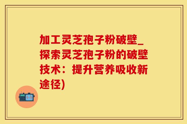 加工灵芝孢子粉破壁_探索灵芝孢子粉的破壁技术:提升营养吸收新途径) 加工灵芝孢子粉破壁_探索灵芝孢子粉的破壁技术:提升营养吸收新途径)