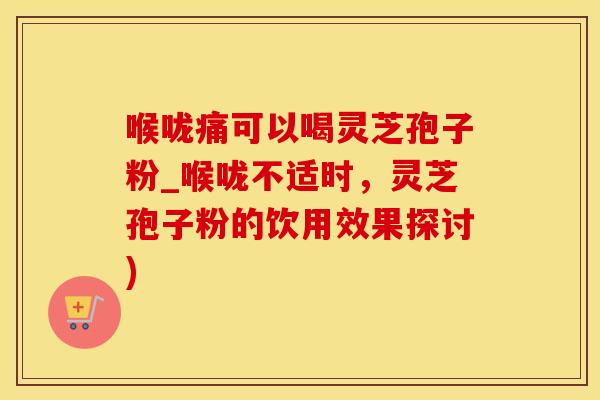 喉咙痛可以喝灵芝孢子粉_喉咙不适时，灵芝孢子粉的饮用效果探讨)